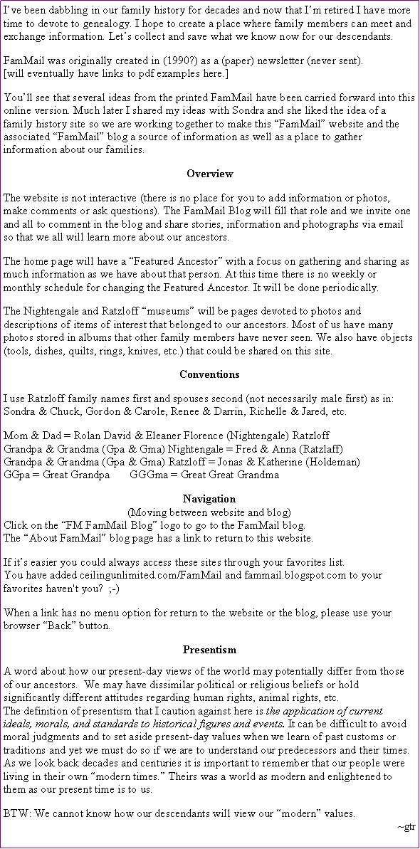 Text Box: I�ve been dabbling in our family history for decades and now that I�m retired I have more time to devote to genealogy. I hope to create a place where family members can meet and exchange information. Let�s save what we know now for our descendants.FamMail was originally created in (1990?) as a (paper) newsletter (never sent).[will have links to pdf examples here.] You�ll see that several ideas from the printed FamMail have been carried forward into this online version. Much later I shared my ideas with Sondra and she liked the idea of a family history site so we are working together to make this �FamMail� website and the associated �FamMail� blog a source of information as well as a place to gather information about our families.OverviewThe website is not interactive (there is no place for you to add information or photos, make comments or ask questions). The FamMail Blog will fill that role and we invite one and all to comment in the blog and share stories, information and photographs via email so that we all will learn more about our ancestors.The home page will have a �Featured Ancestor� with a focus on gathering and sharing as much information as we have about that person. At this time there is no weekly or monthly schedule for changing the Featured Ancestor. It will be done periodically.The Nightengale and Ratzloff �museums� will be pages devoted to photos and descriptions of items of interest that belonged to our ancestors. Most of us have many photos stored in albums that other family members have never seen. We also have objects (tools, dishes, quilts, rings, knives, etc.) that could be shared on this site. ConventionsI use Ratzloff family names first and spouses second (not necessarily male first) as in:Sondra & Chuck, Gordon & Carole, Renee & Darrin, Richelle & Jared, etc.Mom & Dad = Rolan David & Eleaner Florence (Nightengale) RatzloffGrandpa & Grandma (Gpa & Gma) Nightengale = Fred & Anna (Ratzlaff)Grandpa & Grandma (Gpa & Gma) Ratzloff = Jonas & Katherine (Holdeman)GGpa = Great Grandpa       GGGma = Great Great GrandmaNavigation(Moving between website and blog)Click on the �FM FamMail Blog� logo to go to the FamMail blog.The �About FamMail� blog page has a link to return to this website.If it�s easier you could always access these sites through your favorites list. You have added ceilingunlimited.com/FamMail and fammail.blogspot.com to your favorites haven't you?  ;-)When a link has no menu option for return to the website or the blog, please use your browser �Back� button.PresentismA word about how our present-day views of the world may potentially differ from those of our ancestors.  We may have dissimilar political or religious beliefs or hold significantly different attitudes regarding human rights, animal rights, etc. The definition of presentism that I caution against here is the application of current ideals, morals, and standards to historical figures and events. It can be difficult to avoid moral judgments and to set aside present-day values when we learn of past customs or traditions and yet we must do so if we are to understand our predecessors and their times.As we look back decades and centuries it is important to remember that our people were living in their own �modern times.� Theirs was a world as modern and enlightened to them as our present time is to us. BTW: We cannot know how our descendants will view our �modern� values.~gtr
